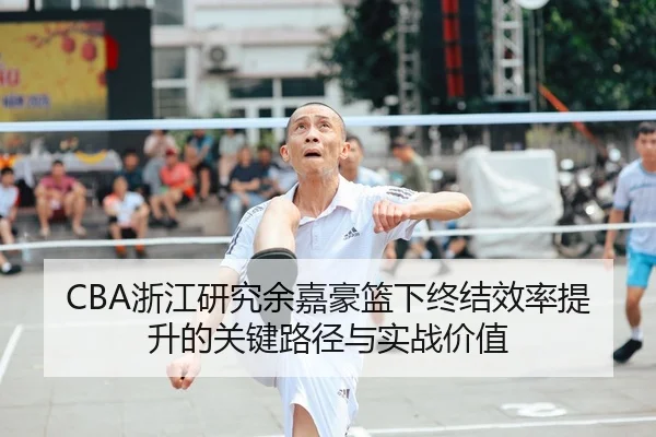 CBA浙江研究余嘉豪篮下终结效率提升的关键路径与实战价值