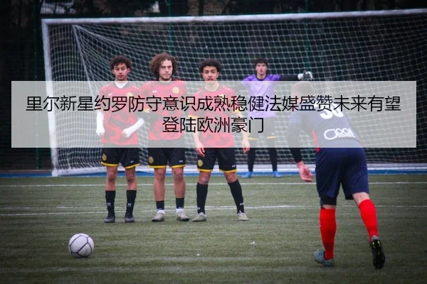 里尔新星约罗防守意识成熟稳健法媒盛赞未来有望登陆欧洲豪门