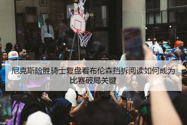 尼克斯险胜骑士复盘看布伦森挡拆阅读如何成为比赛破局关键